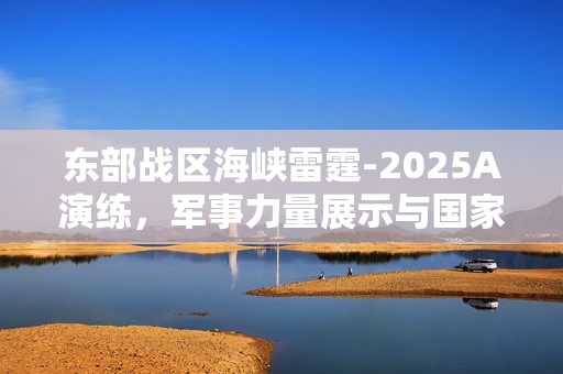 东部战区海峡雷霆-2025A演练，军事力量展示与国家安全保障的坚实屏障