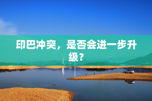 印巴冲突，是否会进一步升级？