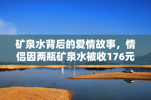 矿泉水背后的爱情故事，情侣因两瓶矿泉水被收176元引发的情感风波