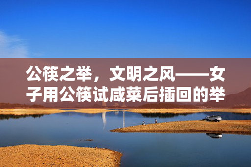 公筷之举，文明之风——女子用公筷试咸菜后插回的举动展示卫生习惯