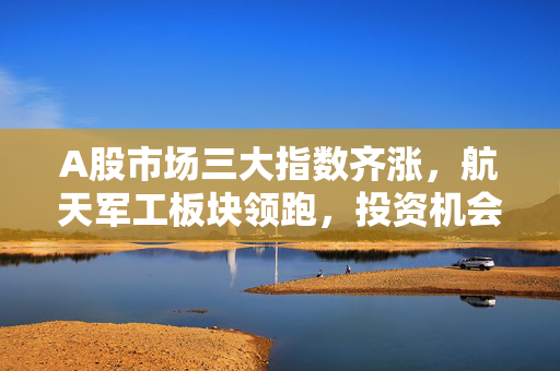 A股市场三大指数齐涨，航天军工板块领跑，投资机会探寻
