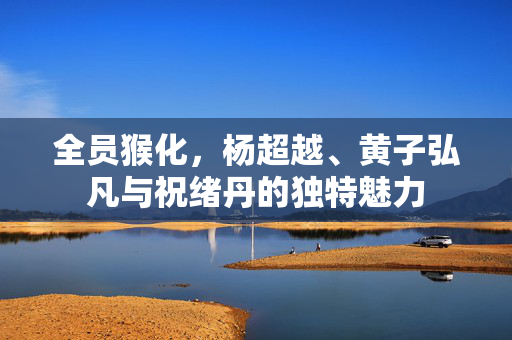 全员猴化，杨超越、黄子弘凡与祝绪丹的独特魅力