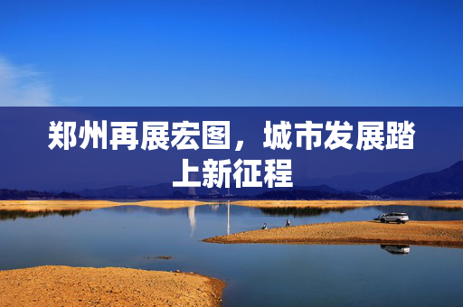 郑州再展宏图，城市发展踏上新征程