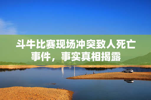 斗牛比赛现场冲突致人死亡事件，事实真相揭露