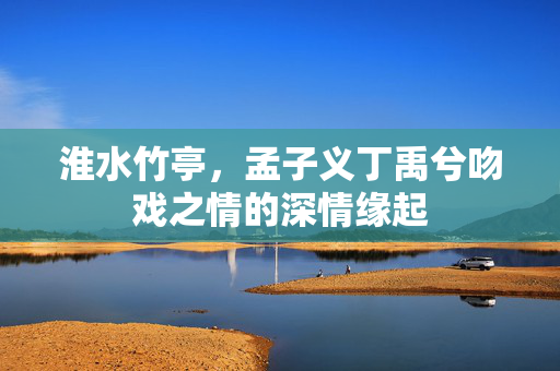 淮水竹亭，孟子义丁禹兮吻戏之情的深情缘起