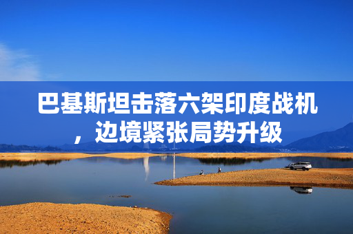 巴基斯坦击落六架印度战机，边境紧张局势升级