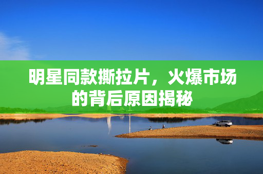 明星同款撕拉片，火爆市场的背后原因揭秘