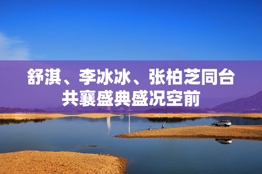 舒淇、李冰冰、张柏芝同台共襄盛典盛况空前