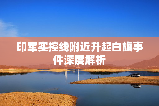 印军实控线附近升起白旗事件深度解析
