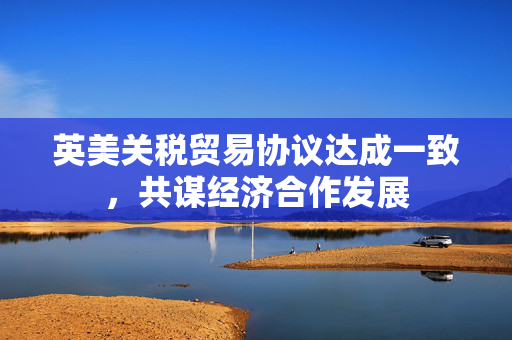 英美关税贸易协议达成一致，共谋经济合作发展