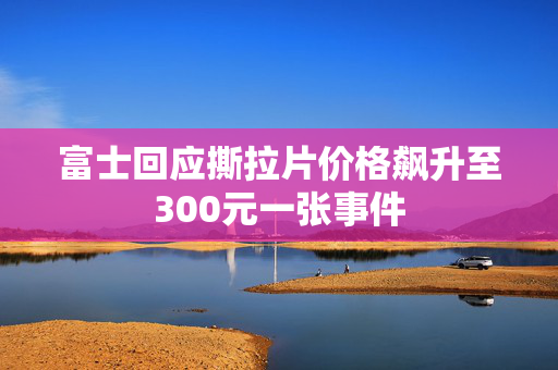 富士回应撕拉片价格飙升至300元一张事件