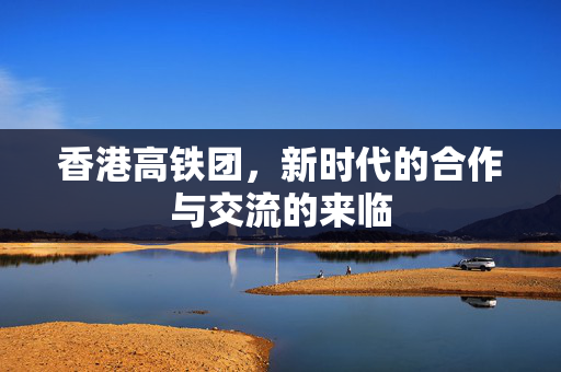 香港高铁团，新时代的合作与交流的来临