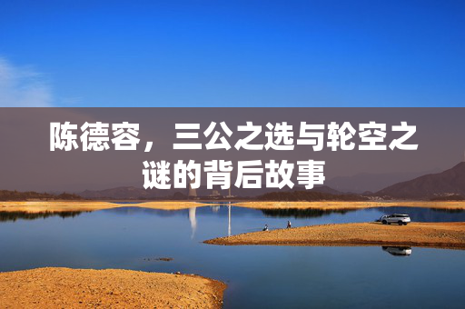 陈德容，三公之选与轮空之谜的背后故事