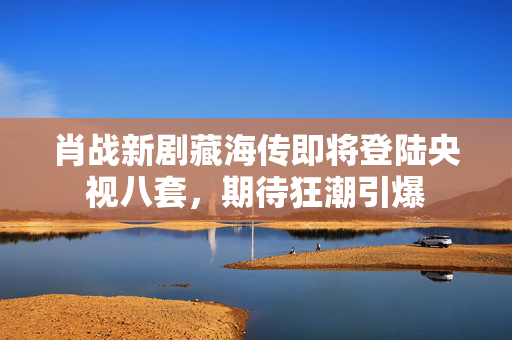 肖战新剧藏海传即将登陆央视八套，期待狂潮引爆