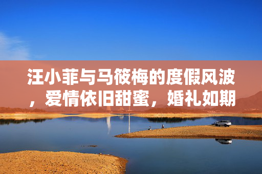 汪小菲与马筱梅的度假风波，爱情依旧甜蜜，婚礼如期举行