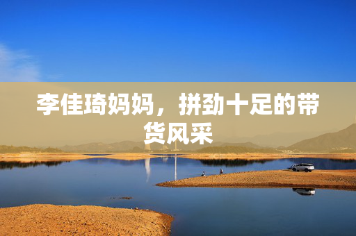 李佳琦妈妈，拼劲十足的带货风采