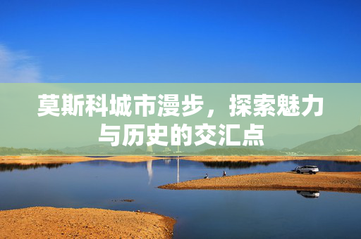 莫斯科城市漫步，探索魅力与历史的交汇点