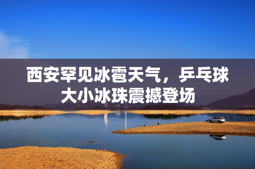 西安罕见冰雹天气，乒乓球大小冰珠震撼登场