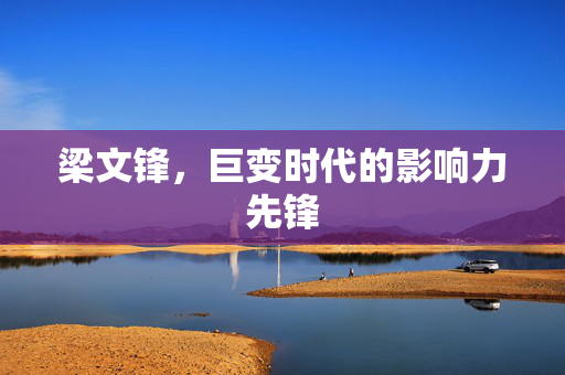 梁文锋，巨变时代的影响力先锋