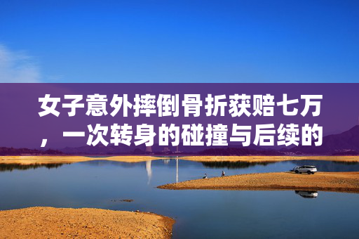 女子意外摔倒骨折获赔七万，一次转身的碰撞与后续的温暖关怀