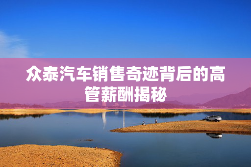 众泰汽车销售奇迹背后的高管薪酬揭秘