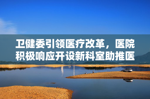 卫健委引领医疗改革，医院积极响应开设新科室助推医疗服务升级