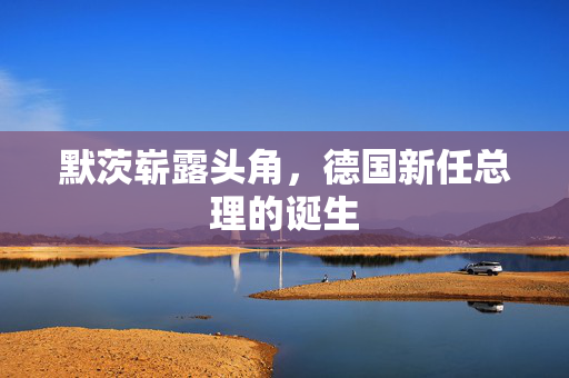默茨崭露头角，德国新任总理的诞生
