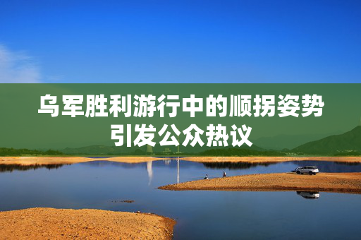 乌军胜利游行中的顺拐姿势引发公众热议
