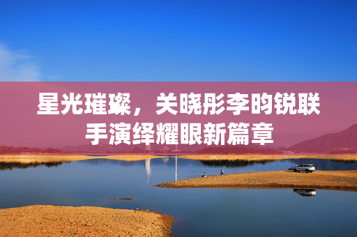 星光璀璨，关晓彤李昀锐联手演绎耀眼新篇章