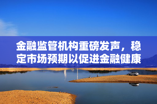 金融监管机构重磅发声，稳定市场预期以促进金融健康发展