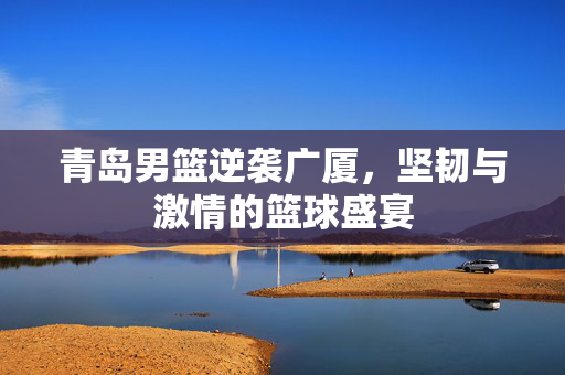青岛男篮逆袭广厦，坚韧与激情的篮球盛宴