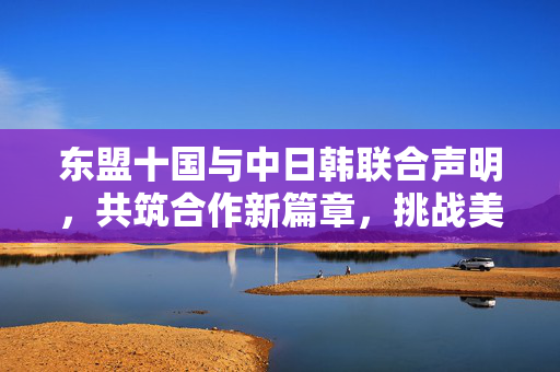 东盟十国与中日韩联合声明，共筑合作新篇章，挑战美国霸权