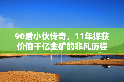 90后小伙传奇，11年探获价值千亿金矿的非凡历程