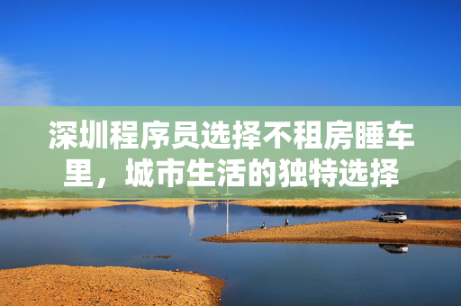 深圳程序员选择不租房睡车里，城市生活的独特选择