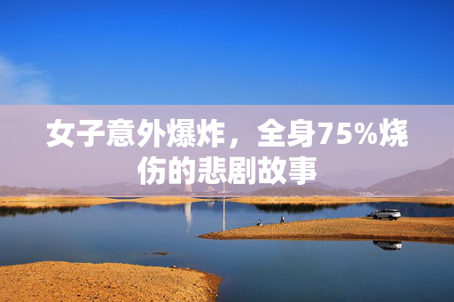 女子意外爆炸，全身75%烧伤的悲剧故事