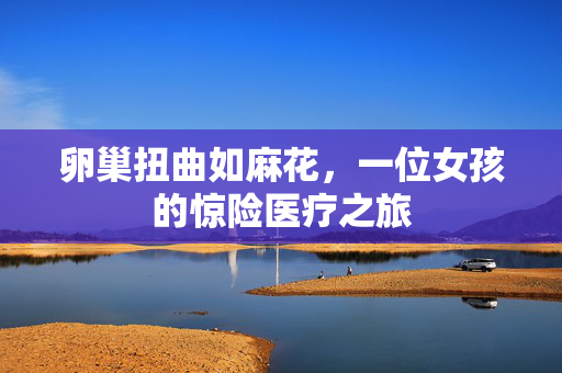 卵巢扭曲如麻花，一位女孩的惊险医疗之旅
