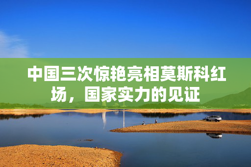 中国三次惊艳亮相莫斯科红场，国家实力的见证