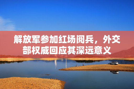 解放军参加红场阅兵，外交部权威回应其深远意义