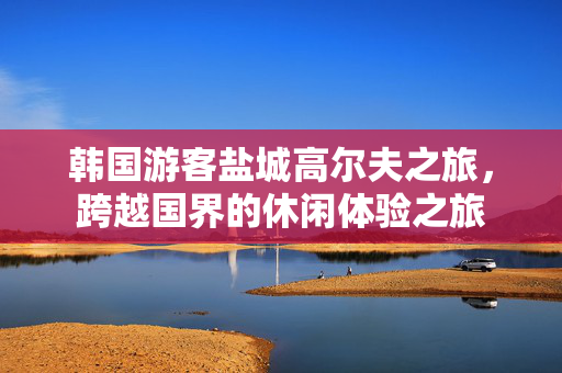 韩国游客盐城高尔夫之旅，跨越国界的休闲体验之旅