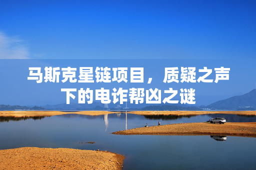 马斯克星链项目，质疑之声下的电诈帮凶之谜