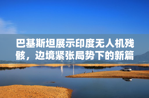 巴基斯坦展示印度无人机残骸，边境紧张局势下的新篇章