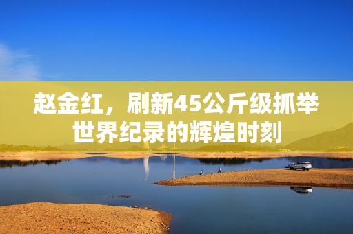 赵金红，刷新45公斤级抓举世界纪录的辉煌时刻