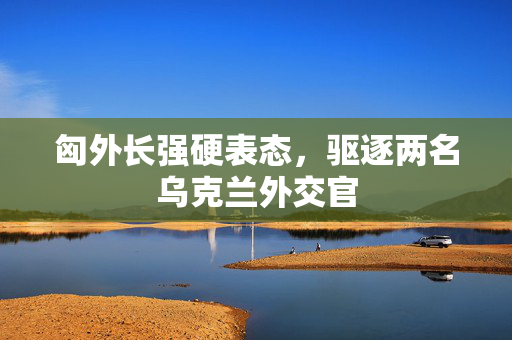 匈外长强硬表态，驱逐两名乌克兰外交官