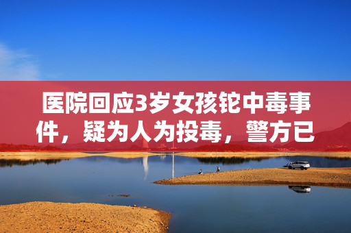 医院回应3岁女孩铊中毒事件，疑为人为投毒，警方已展开调查