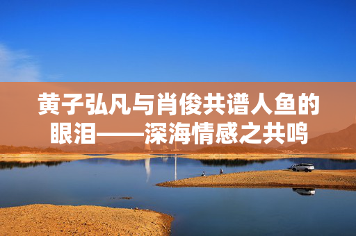 黄子弘凡与肖俊共谱人鱼的眼泪——深海情感之共鸣