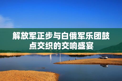 解放军正步与白俄军乐团鼓点交织的交响盛宴
