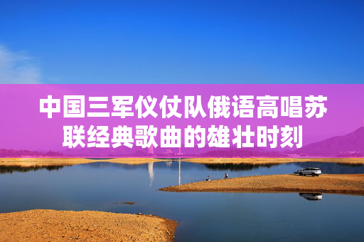 中国三军仪仗队俄语高唱苏联经典歌曲的雄壮时刻