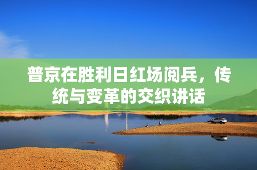 普京在胜利日红场阅兵，传统与变革的交织讲话