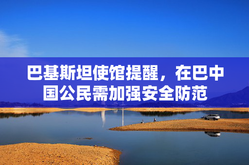 巴基斯坦使馆提醒，在巴中国公民需加强安全防范