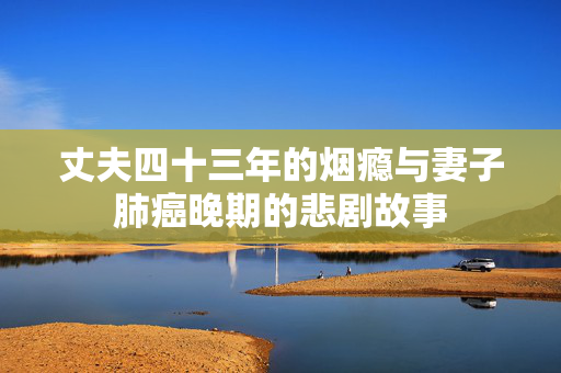 丈夫四十三年的烟瘾与妻子肺癌晚期的悲剧故事